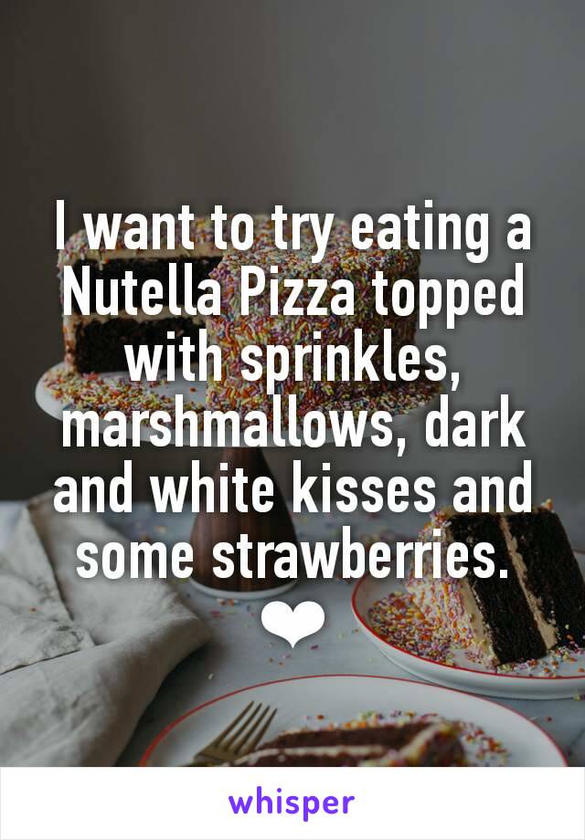 I want to try eating a Nutella Pizza topped with sprinkles, marshmallows, dark and white kisses and some strawberries. ❤