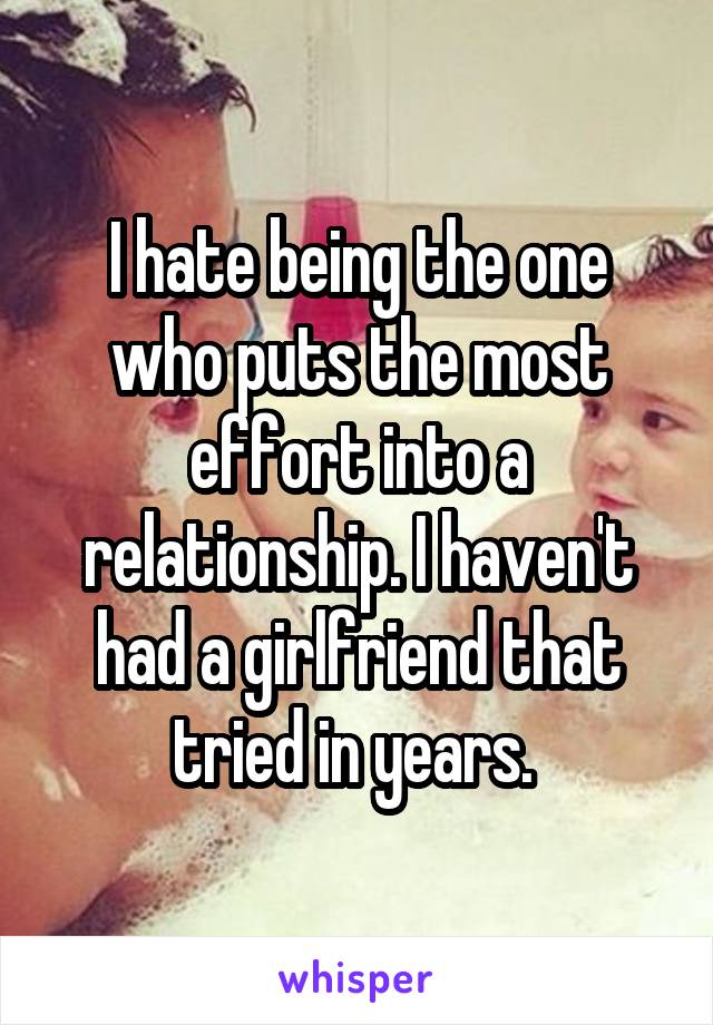 I hate being the one who puts the most effort into a relationship. I haven't had a girlfriend that tried in years. 