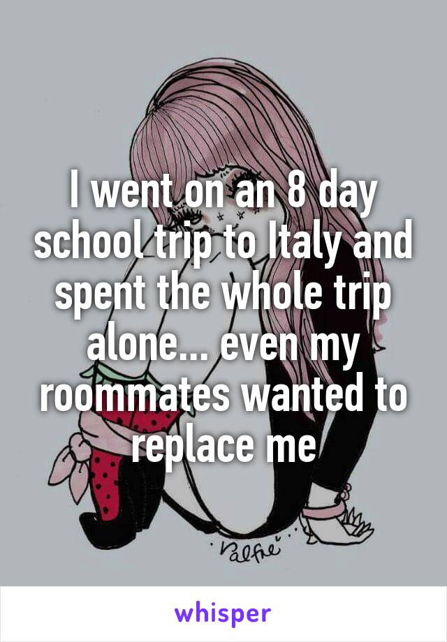 I went on an 8 day school trip to Italy and spent the whole trip alone... even my roommates wanted to replace me