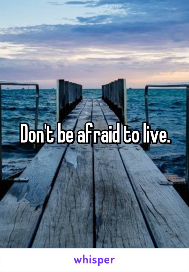 Don't be afraid to live.