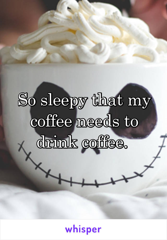 So sleepy that my coffee needs to drink coffee. 