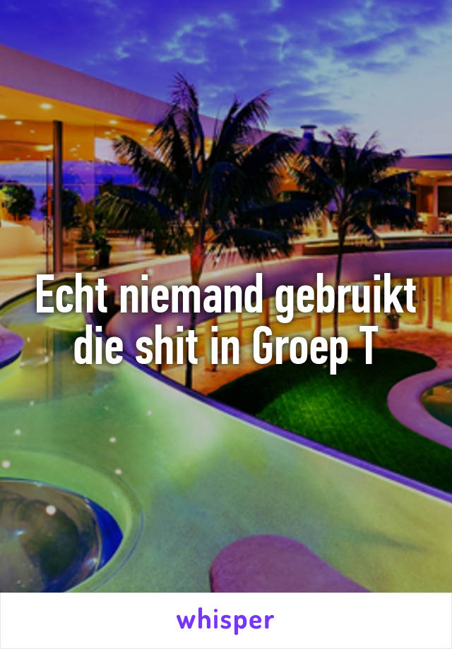 Echt niemand gebruikt die shit in Groep T