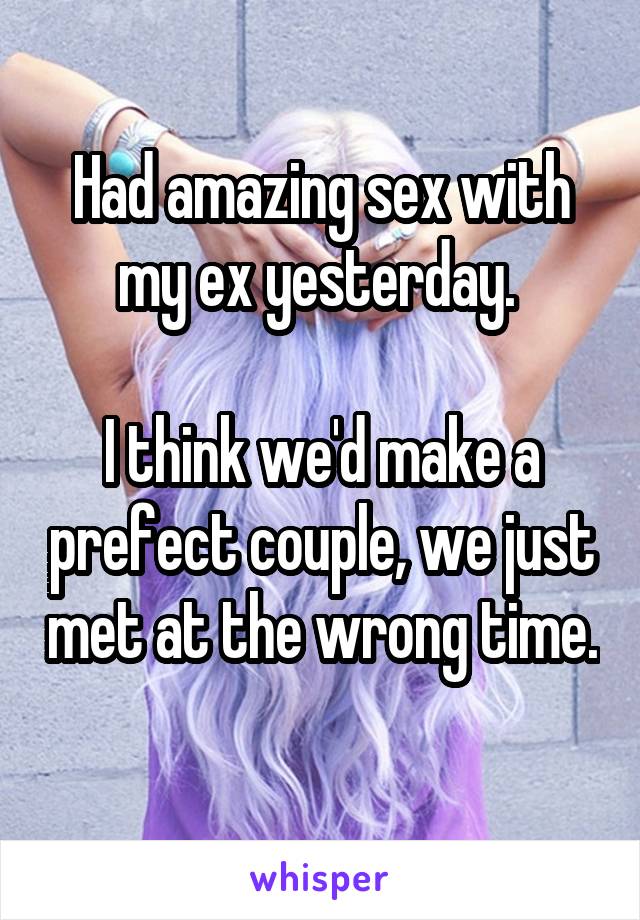 Had amazing sex with my ex yesterday. 

I think we'd make a prefect couple, we just met at the wrong time. 