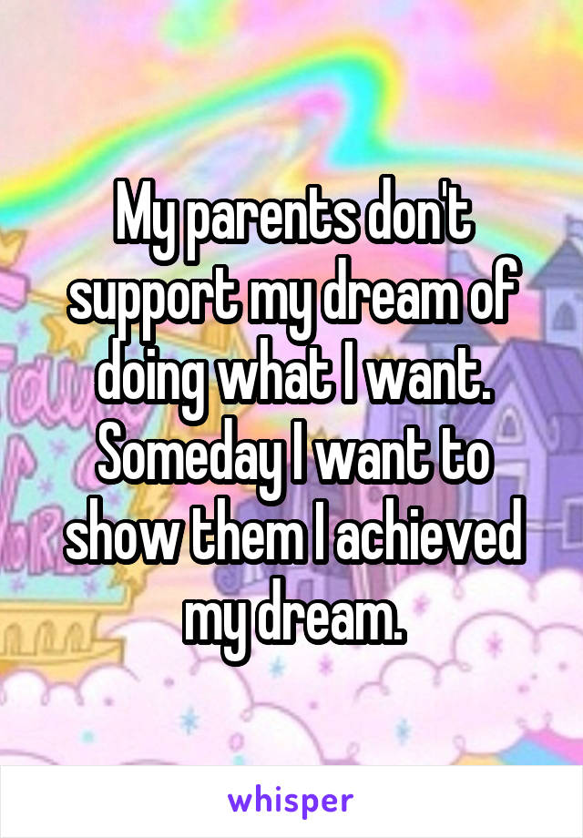 My parents don't support my dream of doing what I want. Someday I want to show them I achieved my dream.