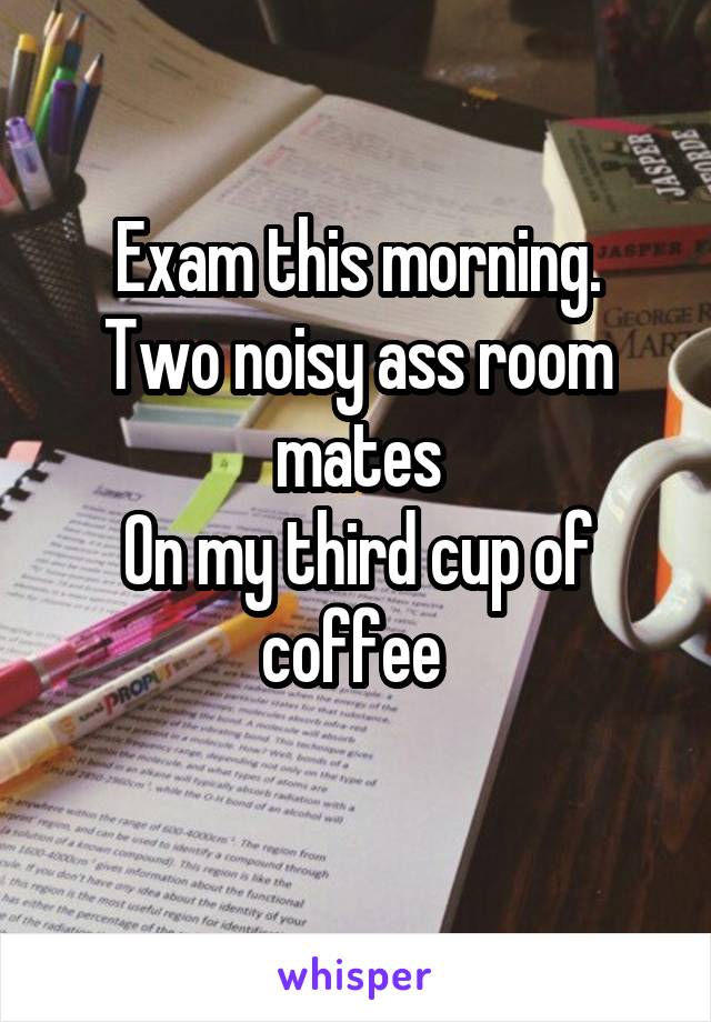 Exam this morning.
Two noisy ass room mates
On my third cup of coffee 
