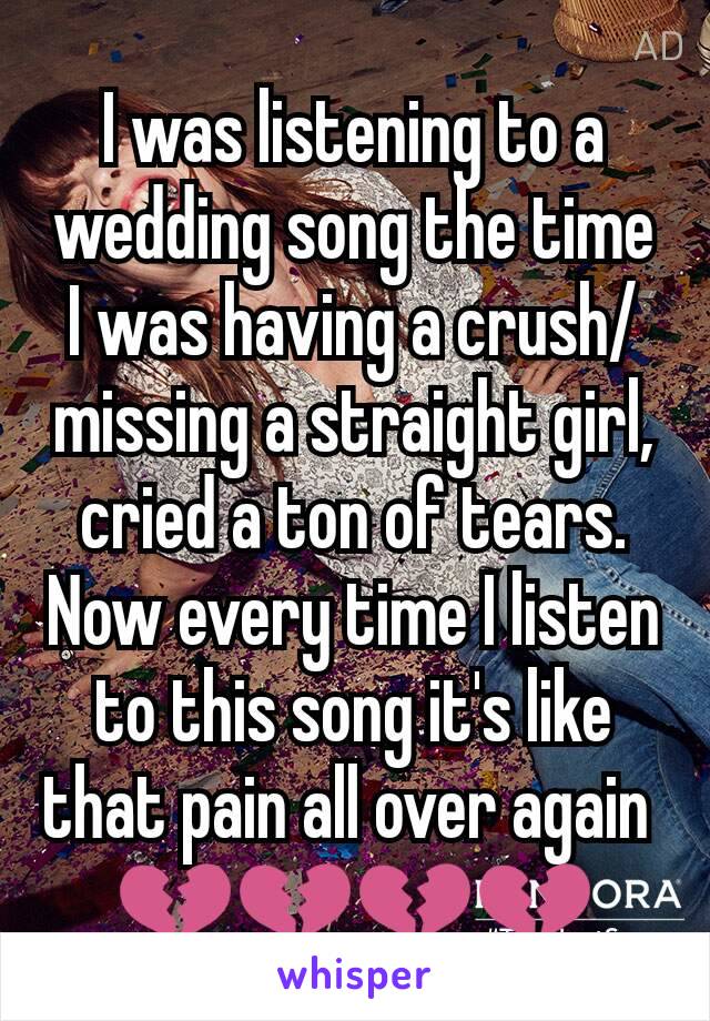 I was listening to a wedding song the time I was having a crush/missing a straight girl, cried a ton of tears. Now every time I listen to this song it's like that pain all over again 
💔💔💔💔