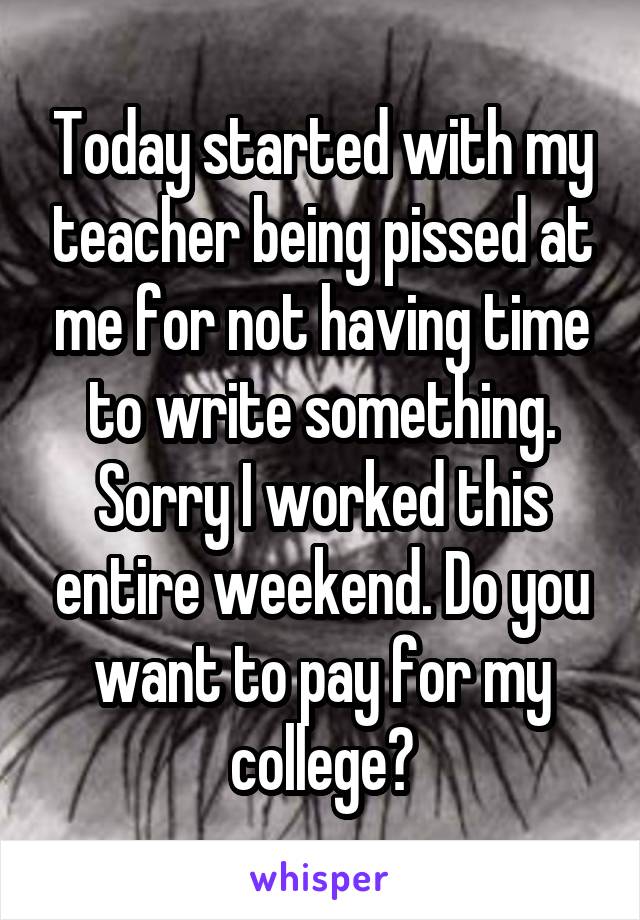 Today started with my teacher being pissed at me for not having time to write something. Sorry I worked this entire weekend. Do you want to pay for my college?