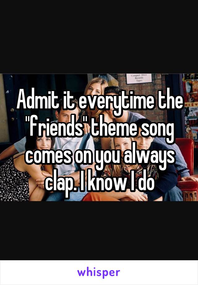 Admit it everytime the "friends" theme song comes on you always clap. I know I do