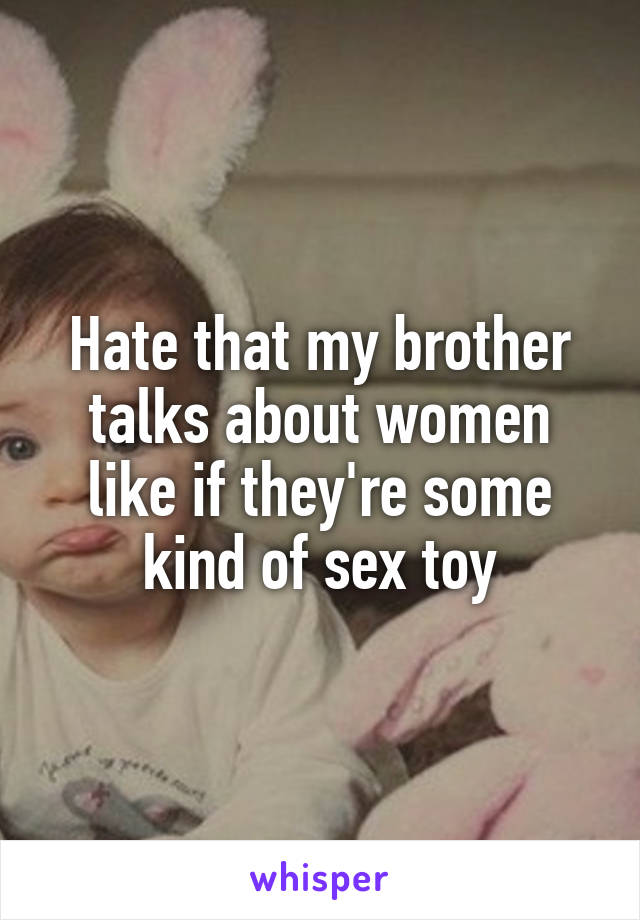 Hate that my brother talks about women like if they're some kind of sex toy