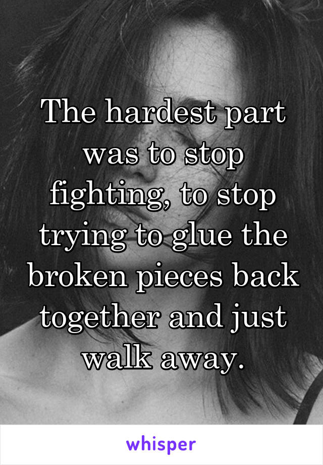 The hardest part was to stop fighting, to stop trying to glue the broken pieces back together and just walk away.