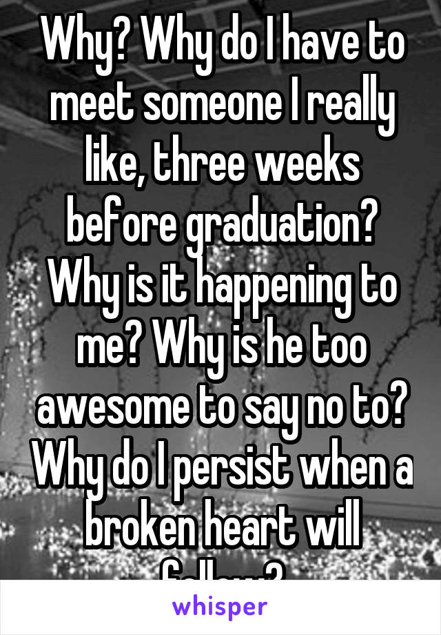 Why? Why do I have to meet someone I really like, three weeks before graduation? Why is it happening to me? Why is he too awesome to say no to? Why do I persist when a broken heart will follow?