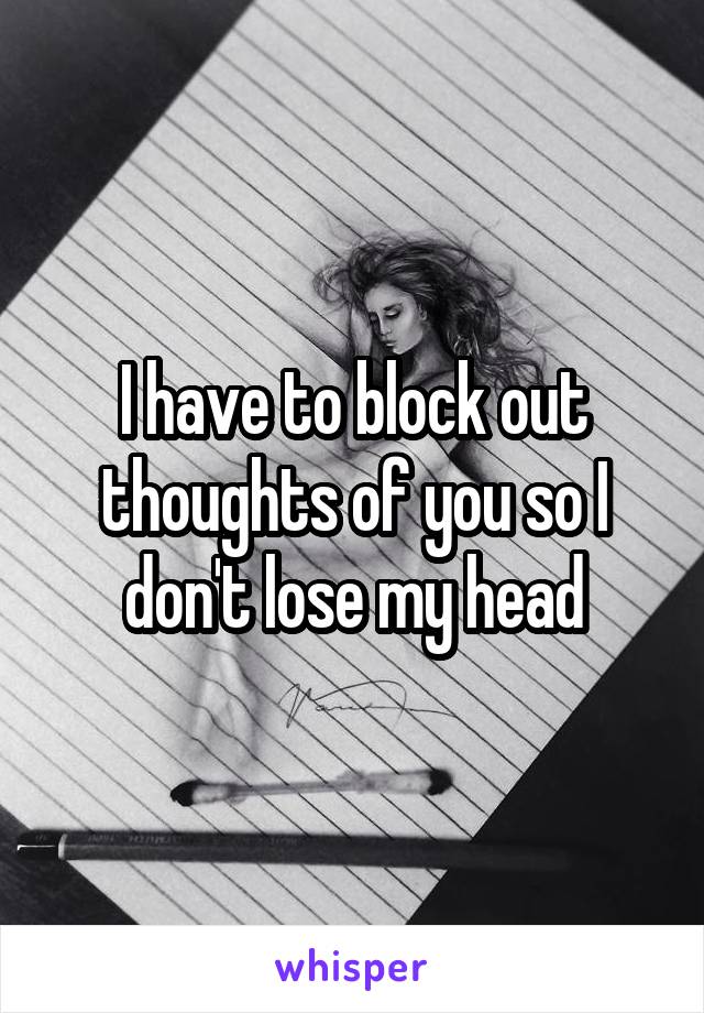 I have to block out thoughts of you so I don't lose my head