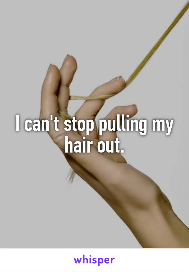 I can't stop pulling my hair out.