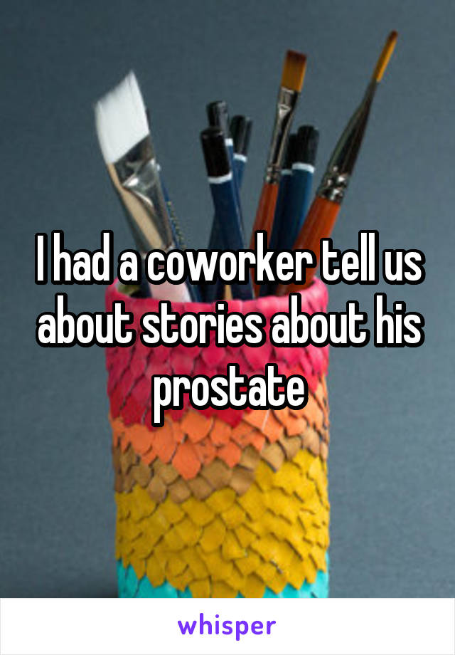 I had a coworker tell us about stories about his prostate