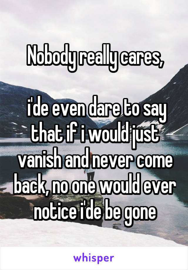 Nobody really cares,

 i'de even dare to say that if i would just vanish and never come back, no one would ever notice i'de be gone