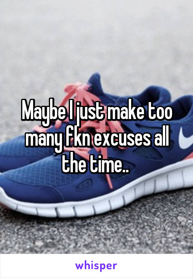 Maybe I just make too many fkn excuses all the time.. 