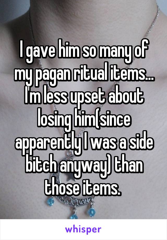 I gave him so many of my pagan ritual items... I'm less upset about losing him(since apparently I was a side bitch anyway) than those items. 