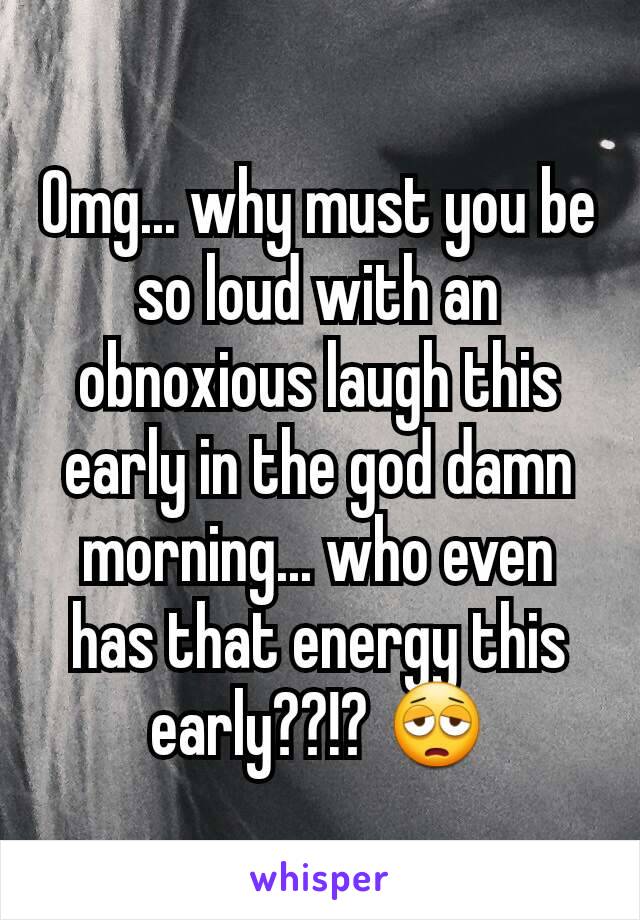 Omg... why must you be so loud with an obnoxious laugh this early in the god damn morning... who even has that energy this early??!? 😩