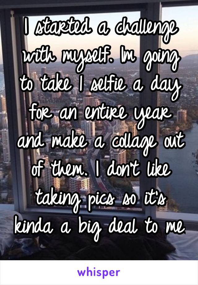 I started a challenge with myself. Im going to take 1 selfie a day for an entire year and make a collage out of them. I don't like taking pics so it's kinda a big deal to me. 