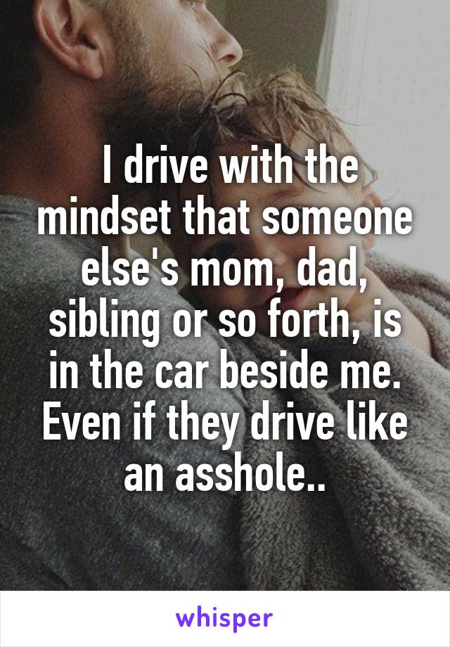  I drive with the mindset that someone else's mom, dad, sibling or so forth, is in the car beside me. Even if they drive like an asshole..