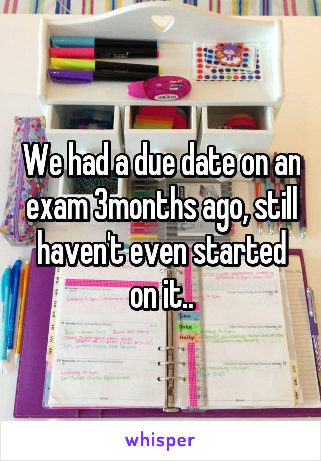 We had a due date on an exam 3months ago, still haven't even started on it..