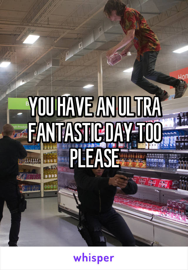 YOU HAVE AN ULTRA FANTASTIC DAY TOO PLEASE