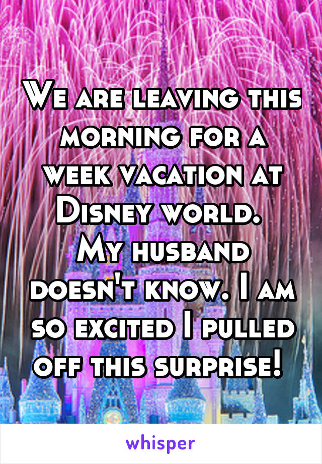 We are leaving this morning for a week vacation at Disney world. 
My husband doesn't know. I am so excited I pulled off this surprise! 