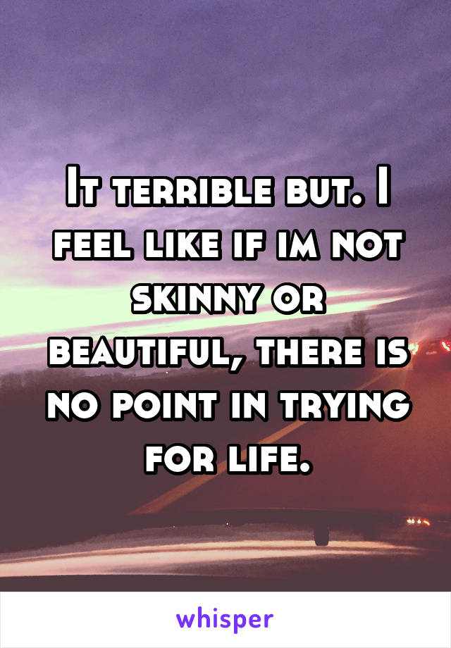 It terrible but. I feel like if im not skinny or beautiful, there is no point in trying for life.