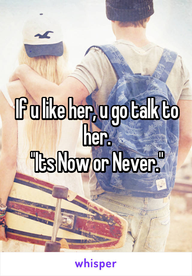 If u like her, u go talk to her.
"Its Now or Never."