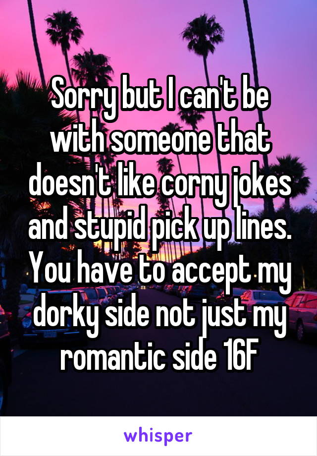 Sorry but I can't be with someone that doesn't like corny jokes and stupid pick up lines. You have to accept my dorky side not just my romantic side 16F