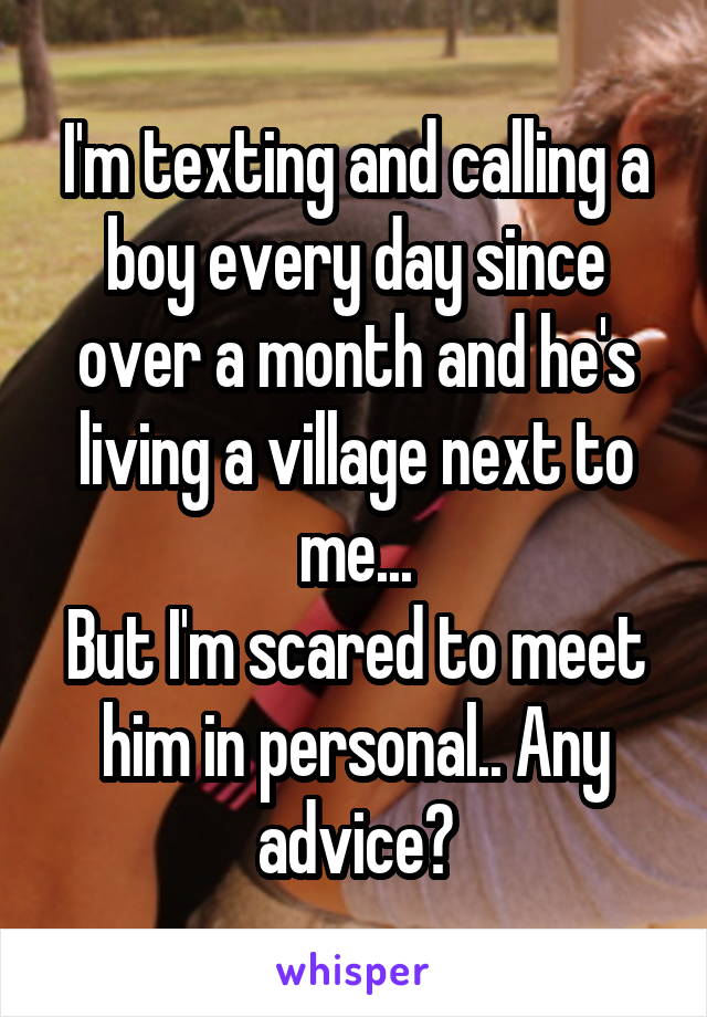 I'm texting and calling a boy every day since over a month and he's living a village next to me...
But I'm scared to meet him in personal.. Any advice?