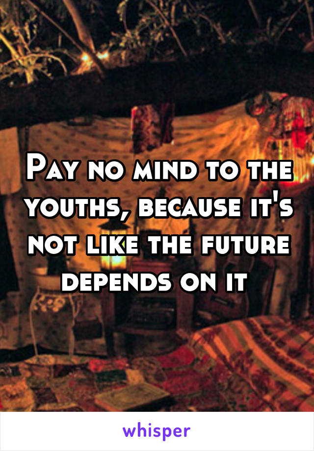 Pay no mind to the youths, because it's not like the future depends on it 