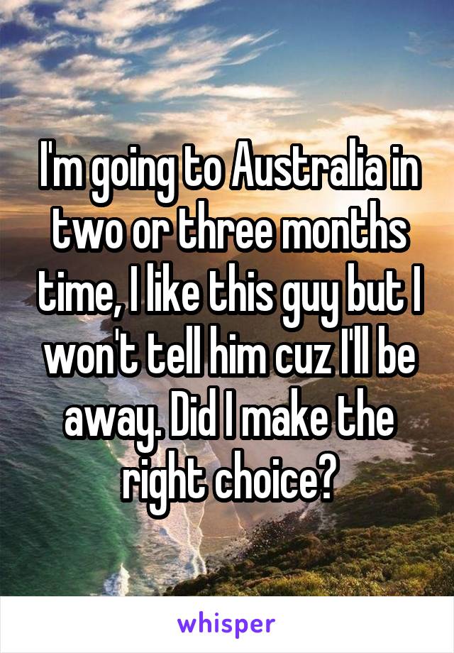 I'm going to Australia in two or three months time, I like this guy but I won't tell him cuz I'll be away. Did I make the right choice?