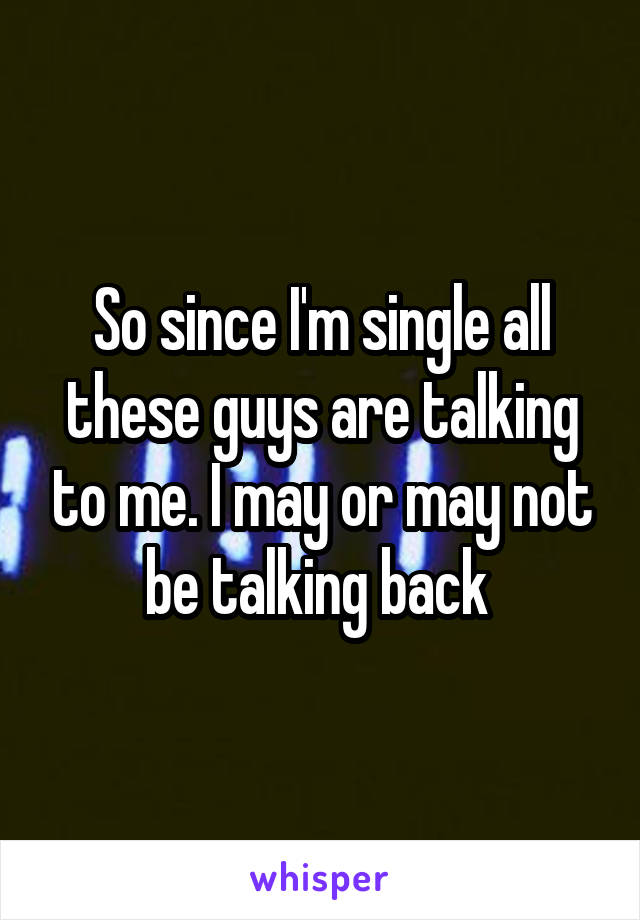 So since I'm single all these guys are talking to me. I may or may not be talking back 