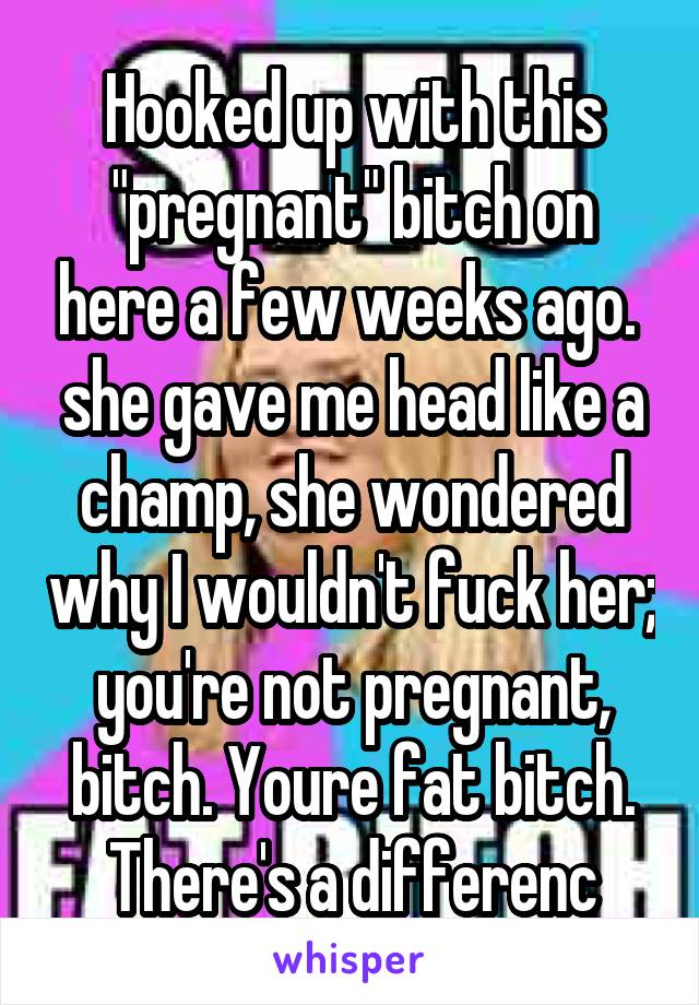 Hooked up with this "pregnant" bitch on here a few weeks ago.  she gave me head like a champ, she wondered why I wouldn't fuck her; you're not pregnant, bitch. Youre fat bitch. There's a differenc