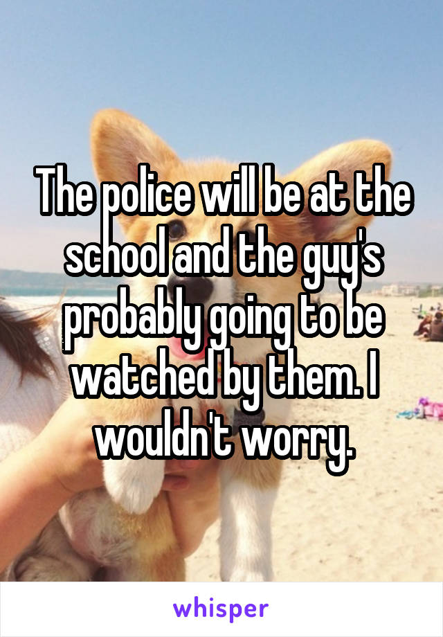 The police will be at the school and the guy's probably going to be watched by them. I wouldn't worry.