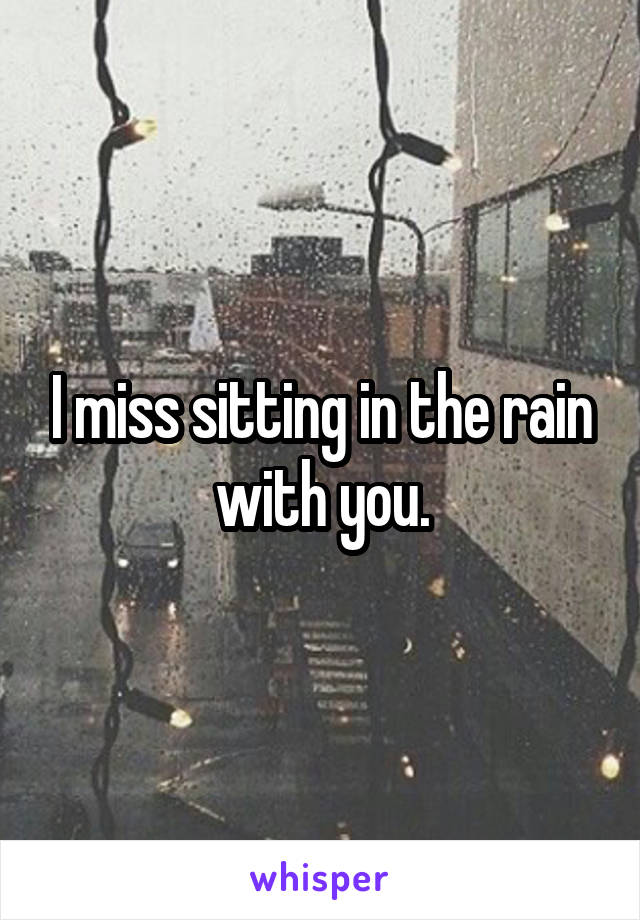 I miss sitting in the rain with you.