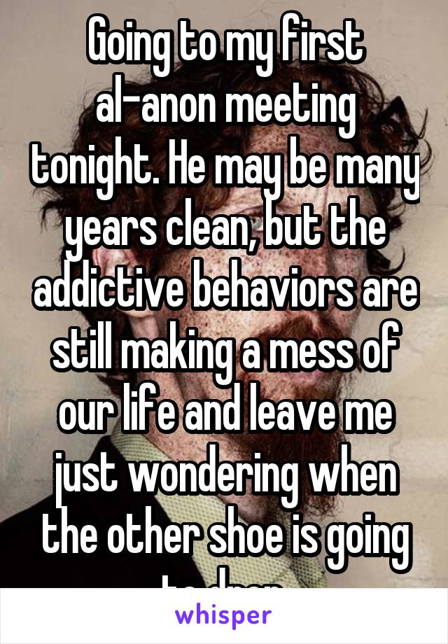 Going to my first al-anon meeting tonight. He may be many years clean, but the addictive behaviors are still making a mess of our life and leave me just wondering when the other shoe is going to drop.