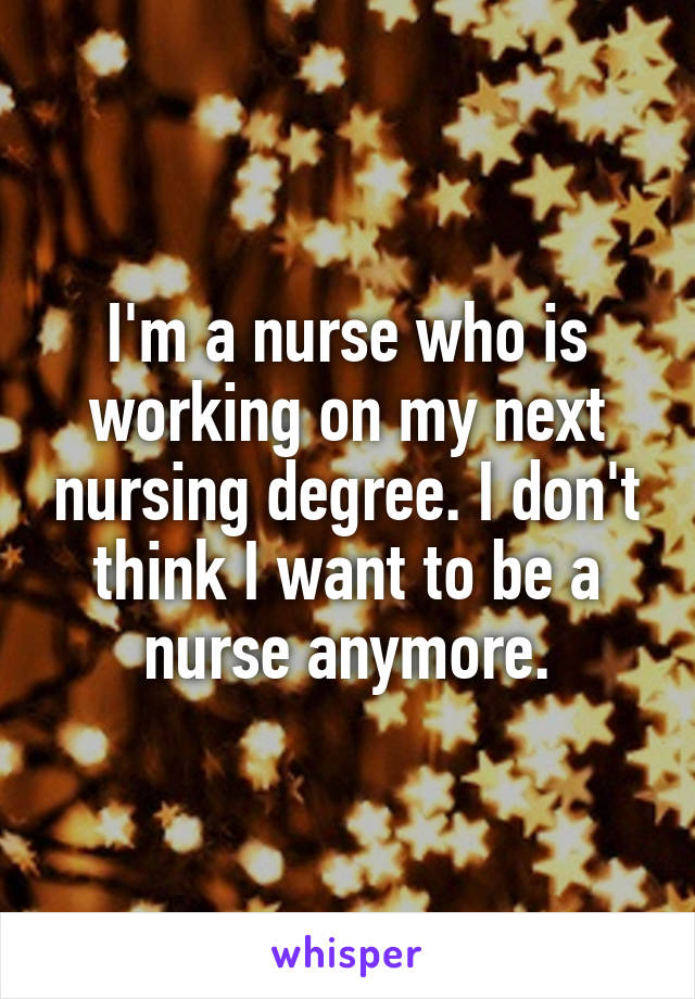 I'm a nurse who is working on my next nursing degree. I don't think I want to be a nurse anymore.