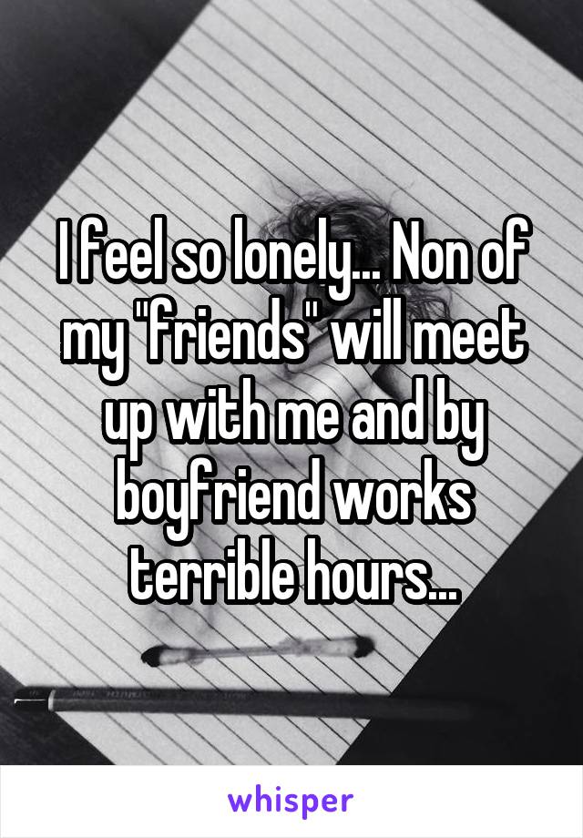 I feel so lonely... Non of my "friends" will meet up with me and by boyfriend works terrible hours...