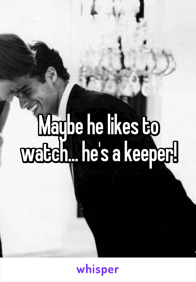 Maybe he likes to watch... he's a keeper!