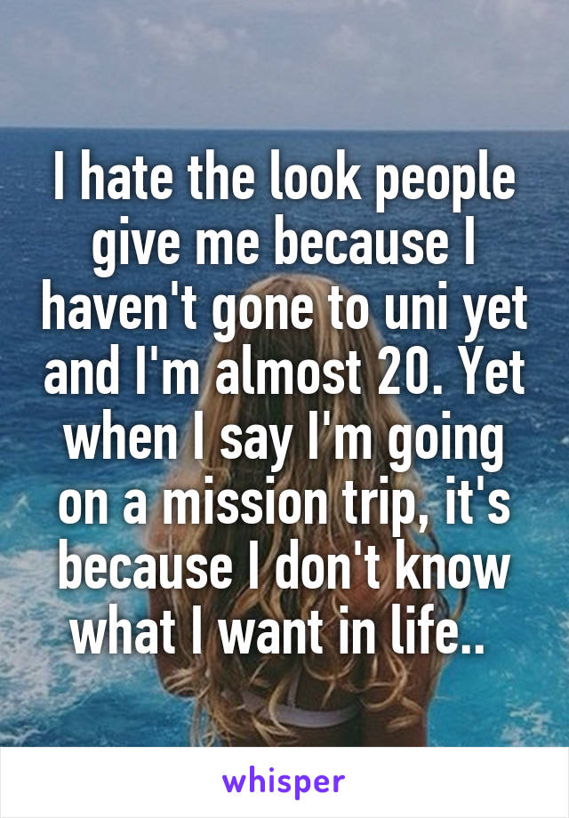 I hate the look people give me because I haven't gone to uni yet and I'm almost 20. Yet when I say I'm going on a mission trip, it's because I don't know what I want in life.. 