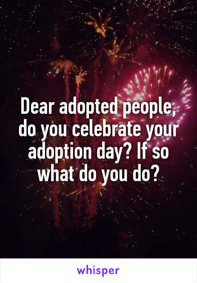 Dear adopted people, do you celebrate your adoption day? If so what do you do?