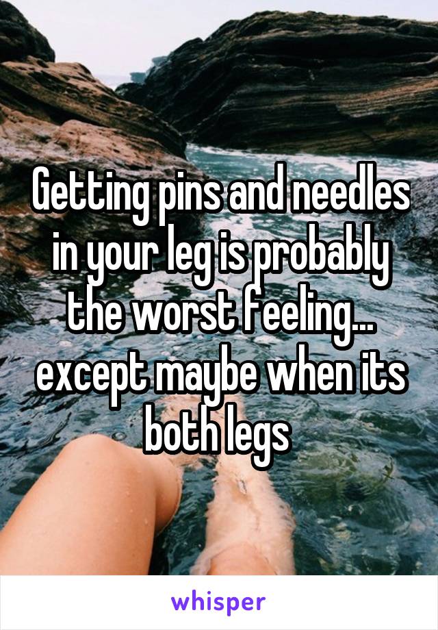 Getting pins and needles in your leg is probably the worst feeling... except maybe when its both legs 