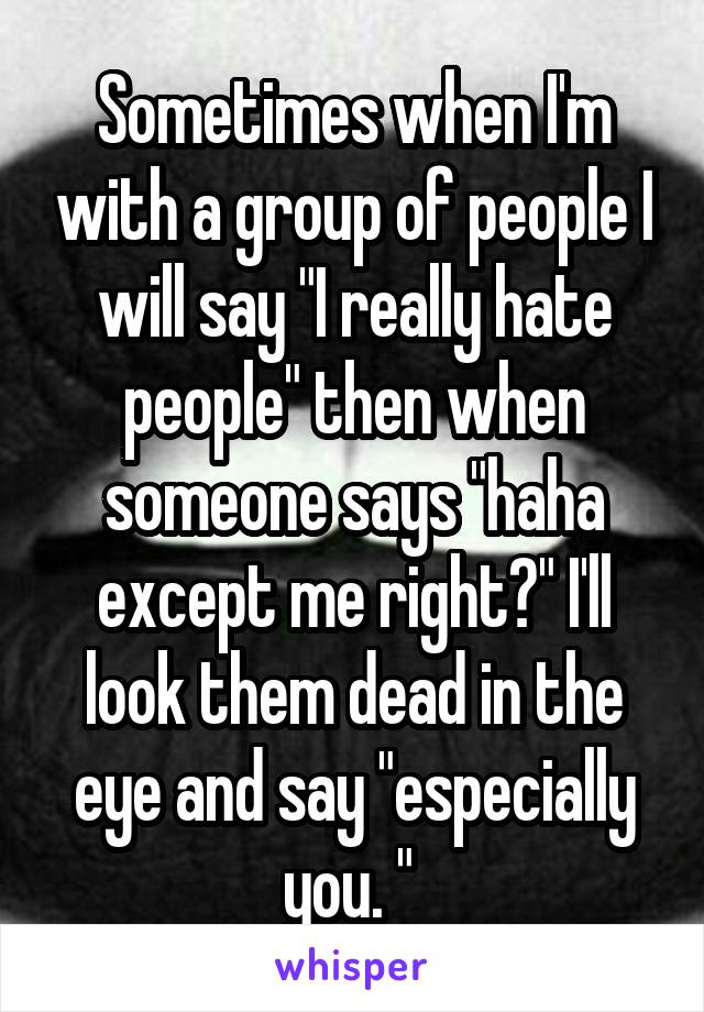 Sometimes when I'm with a group of people I will say "I really hate people" then when someone says "haha except me right?" I'll look them dead in the eye and say "especially you. " 