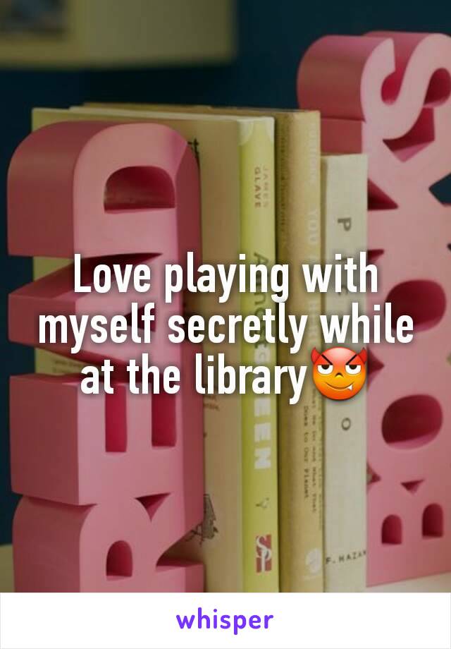 Love playing with myself secretly while at the library😈