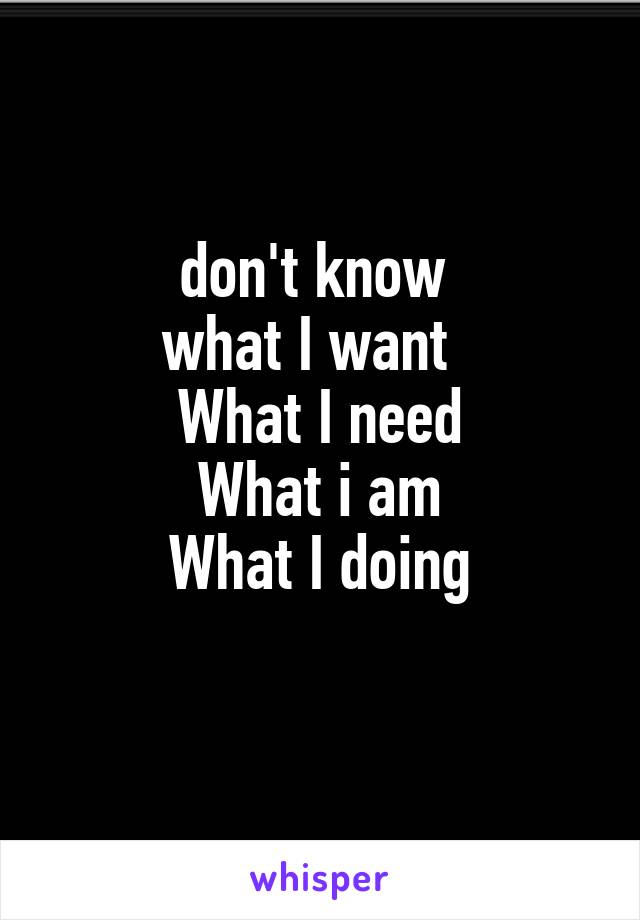 don't know 
what I want  
What I need
What i am
What I doing
