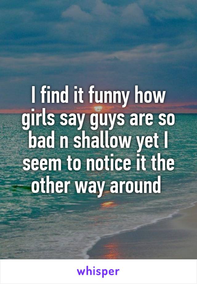 I find it funny how girls say guys are so bad n shallow yet I seem to notice it the other way around 