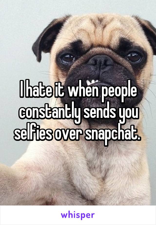 I hate it when people constantly sends you selfies over snapchat. 