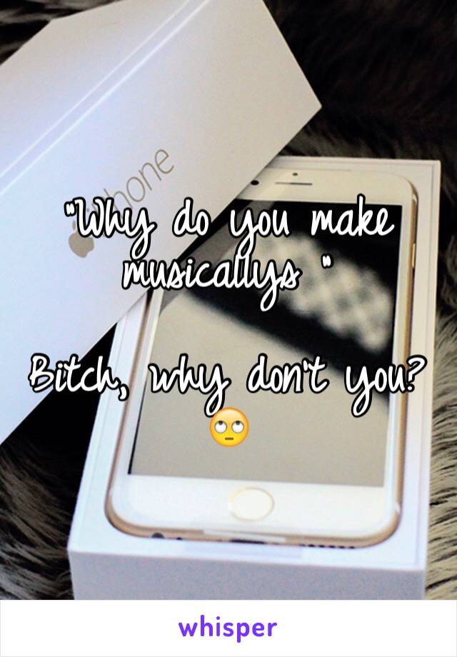 "Why do you make musicallys " 

Bitch, why don't you?🙄